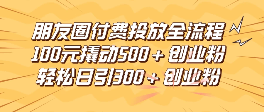 朋友圈付费高效投放全流程，100元撬动500+创业粉，日引流300+创业粉 - 觅资源