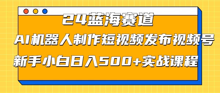 2024蓝海赛道，AI机器人制作短视频发布到视频号，新手小白日入500+实战课程 - 觅资源
