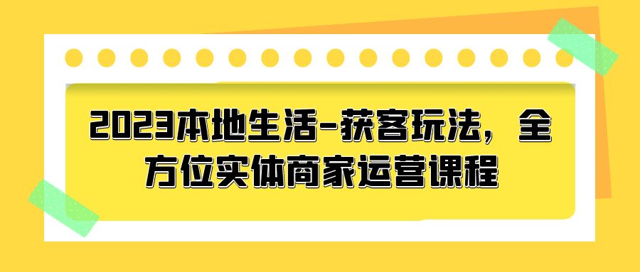 2023 本地生活获客玩法：全方位实体商家运营课程「10 节视频课」 - 觅资源
