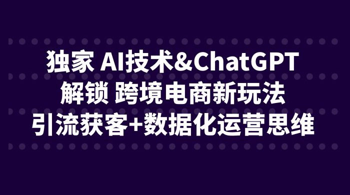 独家 AI 技术 ChatGPT 解锁跨境电商新玩法：引流获客 + 数据化运营思维 - 觅资源
