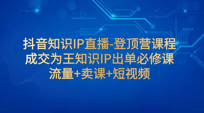 抖音知识 IP 直播 · 登顶营课程：成交为王知识 IP 出单必修课，流量+卖课+短视频 - 觅资源
