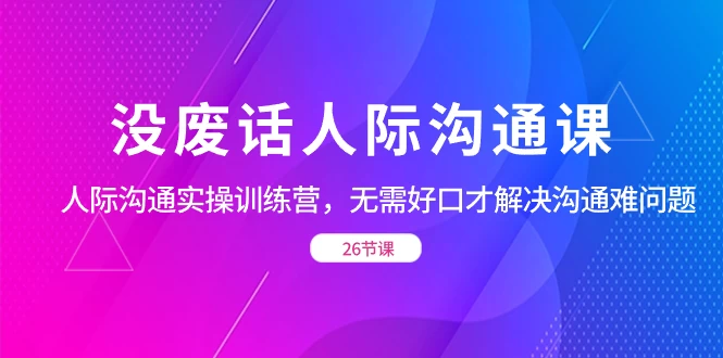 没废话人际沟通课，人际沟通实操训练营，无需好口才解决沟通难问题（共 26 节课） - 觅资源