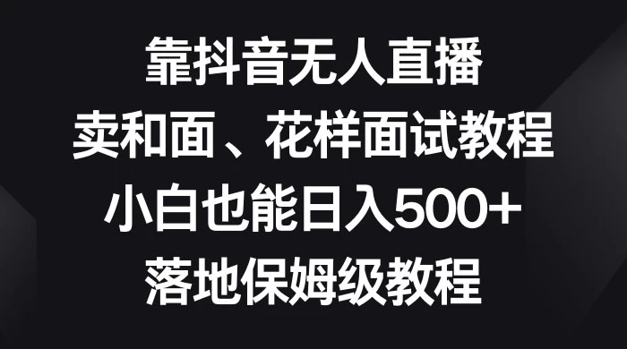 靠抖音无人直播，卖和面、花样面试教程，小白也能日入 500+，落地保姆级教程 - 觅资源