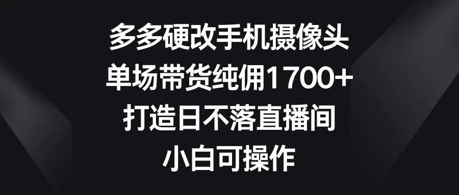 多多硬改手机摄像头，单场带货纯佣1700+，打造日不落直播间，小白可操作 - 觅资源