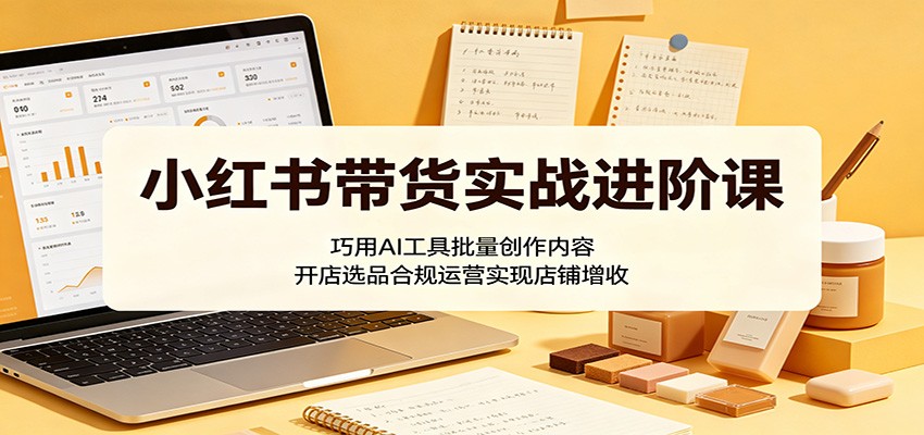 小红书带货实战进阶课：巧用AI工具批量创作内容，开店选品合规运营实现店铺增收 - 觅资源
