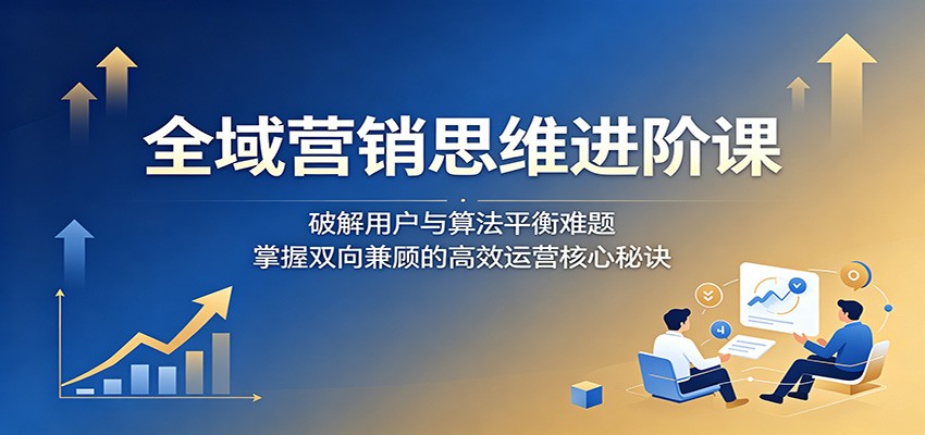 全域营销思维进阶课：破解用户与算法平衡难题，掌握双向兼顾的高效运营核心秘诀 - 觅资源