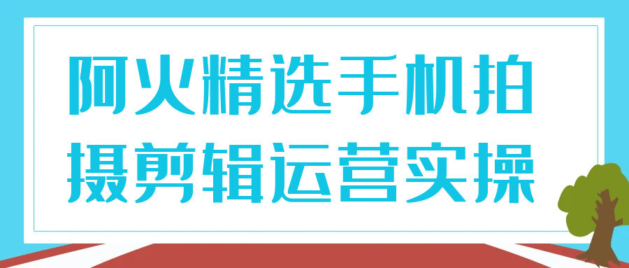 阿火精选手机拍摄剪辑运营实操 - 觅资源