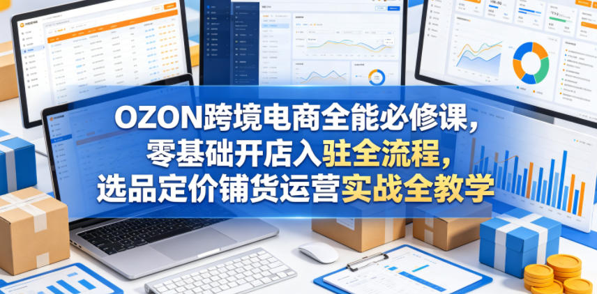 OZON跨境电商全能必修课，零基础开店入驻全流程，选品定价铺货运营实战全教学(更新0605) - 觅资源