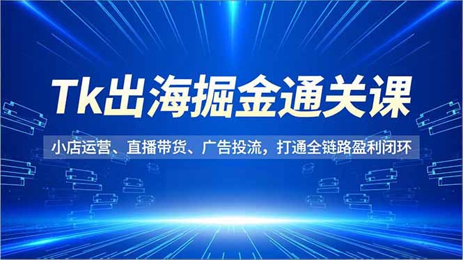 Tk出海掘金通关课，小店运营、直播带货、广告投流，打通全链路盈利闭环|YX网创