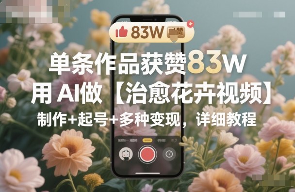 单条作品获赞83W，用AI做【治愈花卉视频】，制作+起号+多种变现，详细教程|YX网创