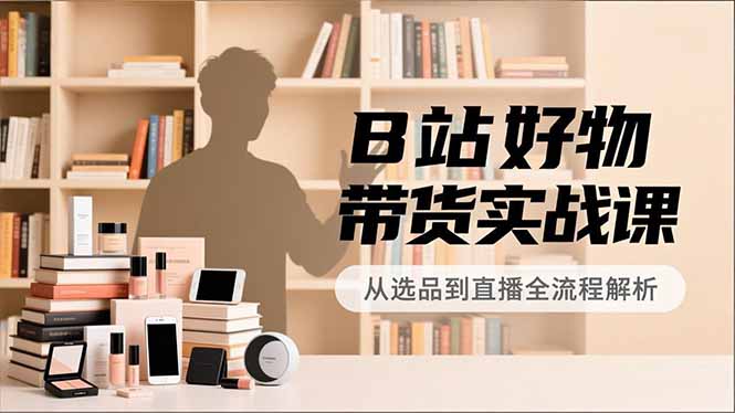B站好物带货实战课，账号定位、选品拍摄、运营变现，全流程教学，实现UP主月入过万|YX网创