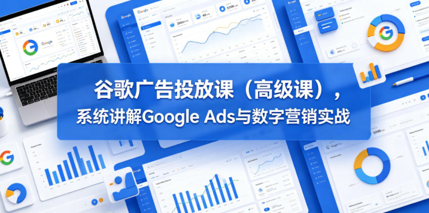 谷歌广告投放课(高级课)，系统讲解Google Ads与数字营销实战 - 觅资源
