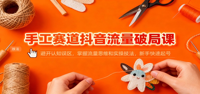 手工赛道抖音流量破局课：避开认知误区，掌握流量思维和实操技法，新手快速起号|YX网创