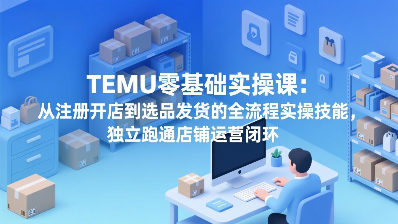 TEMU零基础实操课：从注册开店到选品发货的全流程实操技能，独立跑通店铺运营闭环 - 觅资源