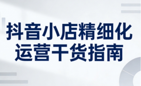抖音小店精细化运营干货指南新版，助力商家系统提升店铺运营能力(更新26年5月) - 觅资源