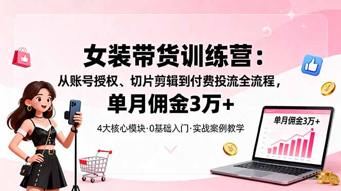 女装带货特训营：从账号授权、切片剪辑到付费投流全流程，单月佣金3万+|YX网创