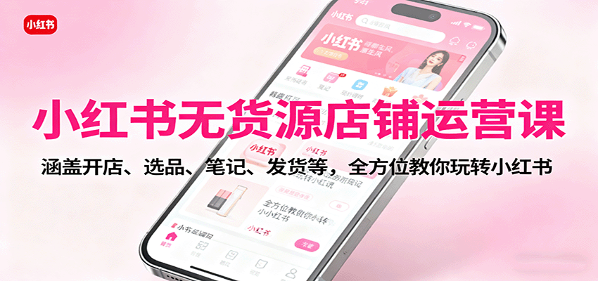 小红书无货源店铺运营课：涵盖开店、选品、笔记、发货等，全方位教你玩转小红书|YX网创
