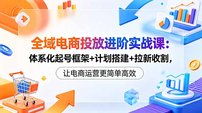 全域电商投放进阶实战课：体系化起号框架+计划搭建+拉新收割，让电商运营更简单高效 - 觅资源
